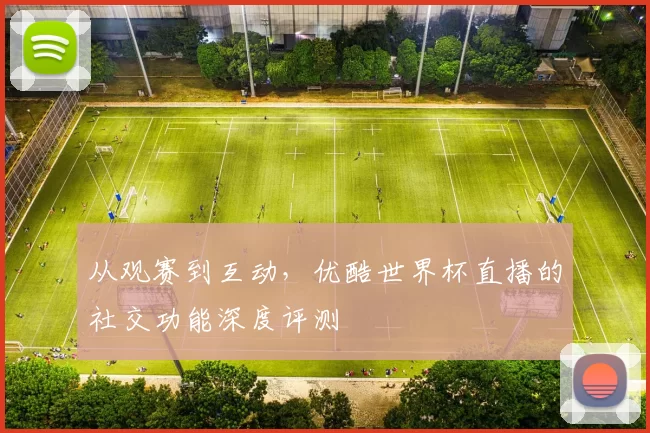 从观赛到互动，优酷世界杯直播的社交功能深度评测