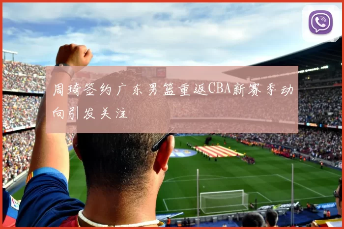 周琦签约广东男篮重返CBA新赛季动向引发关注