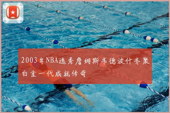 2003年NBA选秀詹姆斯韦德波什齐聚白金一代成就传奇