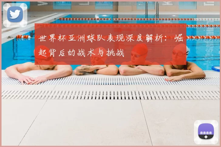 世界杯亚洲球队表现深度解析:崛起背后的战术与挑战