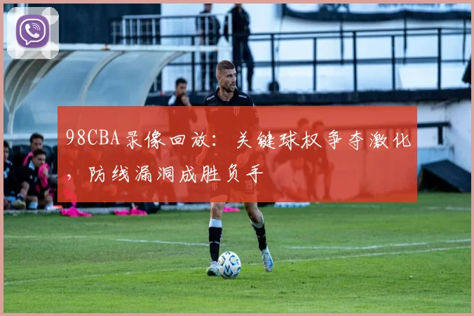 98CBA录像回放:关键球权争夺激化,防线漏洞成胜负手