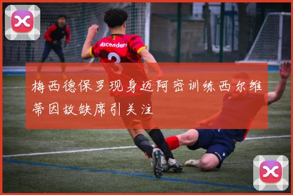梅西德保罗现身迈阿密训练西尔维蒂因故缺席引关注