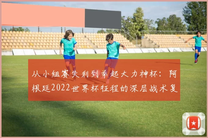 从小组赛失利到举起大力神杯:阿根廷2022世界杯征程的深层战术复盘