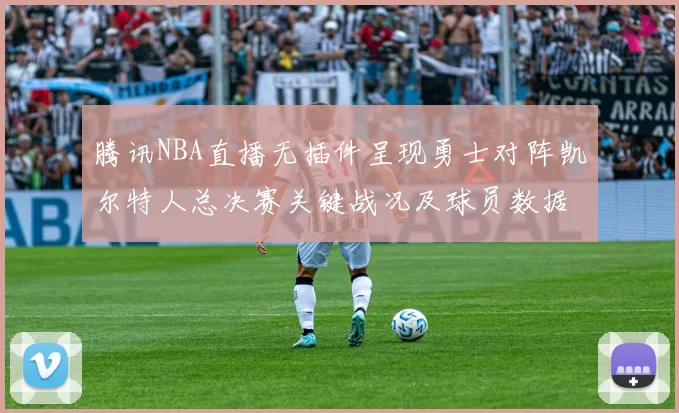 腾讯NBA直播无插件呈现勇士对阵凯尔特人总决赛关键战况及球员数据统计