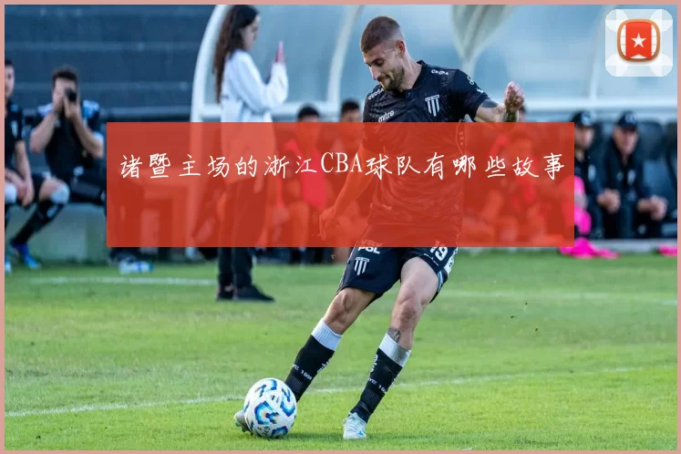 诸暨主场的浙江CBA球队有哪些故事