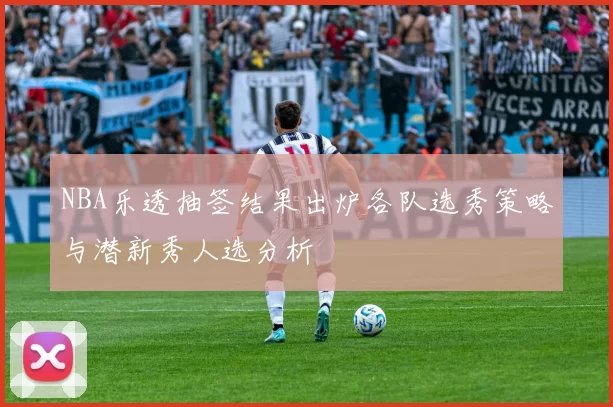 NBA乐透抽签结果出炉各队选秀策略与潜新秀人选分析