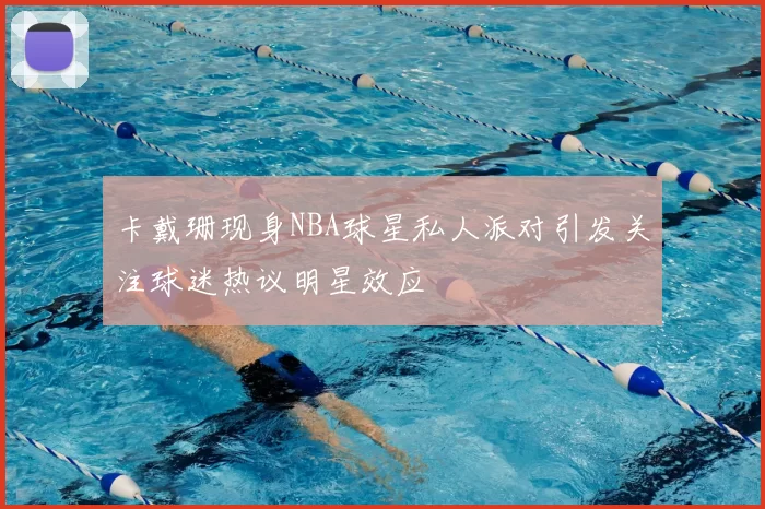 卡戴珊现身NBA球星私人派对引发关注球迷热议明星效应