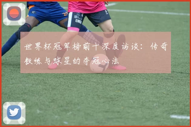 世界杯冠军榜前十深度访谈:传奇教练与球星的夺冠心法