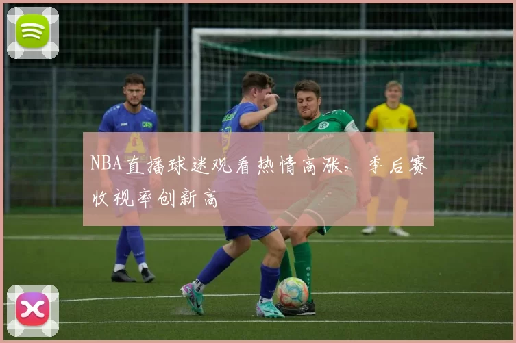 NBA直播球迷观看热情高涨，季后赛收视率创新高