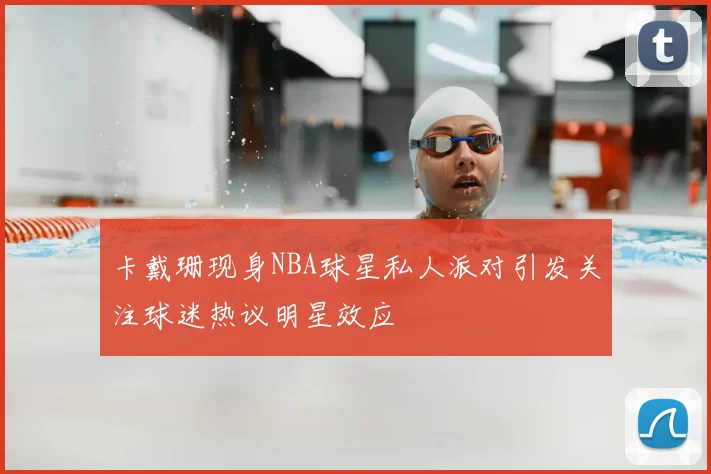 卡戴珊现身NBA球星私人派对引发关注球迷热议明星效应