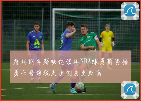詹姆斯年薪破亿领跑NBA球员薪资榜勇士奢侈税支出创历史新高