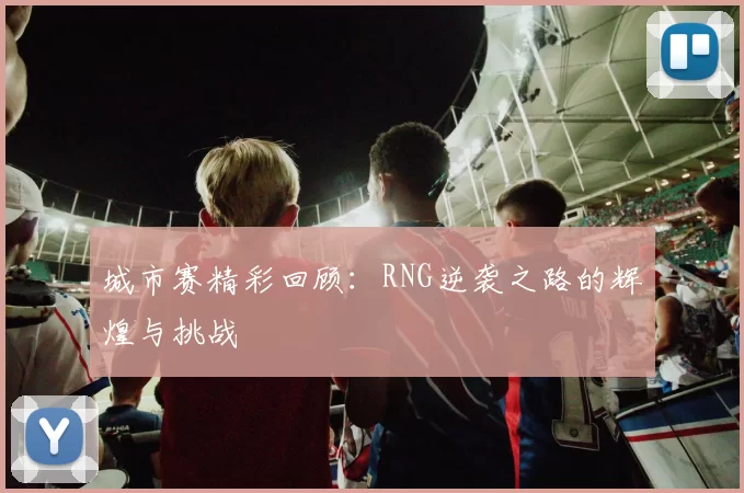 城市赛精彩回顾:RNG逆袭之路的辉煌与挑战