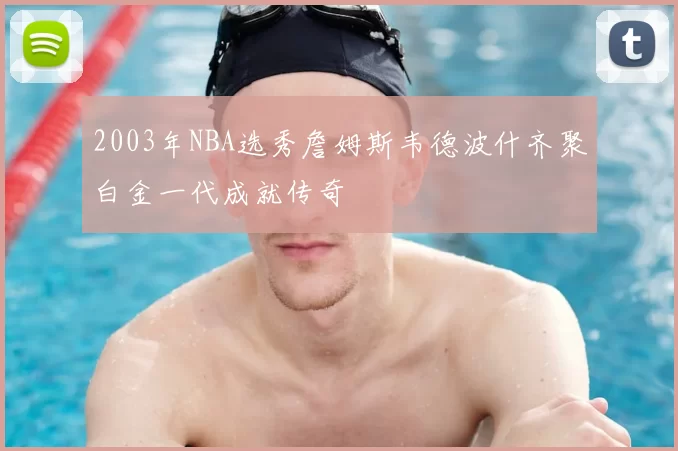 2003年NBA选秀詹姆斯韦德波什齐聚白金一代成就传奇