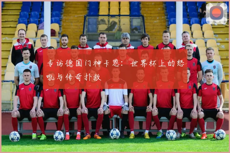 专访德国门神卡恩：世界杯上的怒吼与传奇扑救