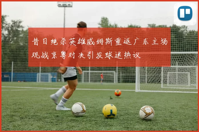 昔日绝杀英雄威姆斯重返广东主场观战京粤对决引发球迷热议