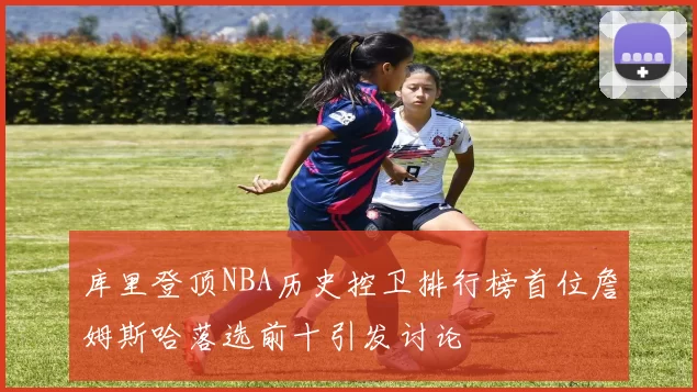 库里登顶NBA历史控卫排行榜首位詹姆斯哈落选前十引发讨论