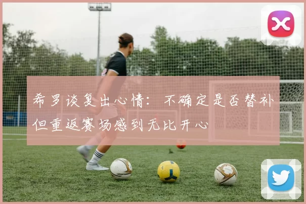 希罗谈复出心情:不确定是否替补但重返赛场感到无比开心