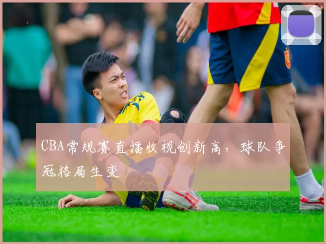 CBA常规赛直播收视创新高,球队争冠格局生变
