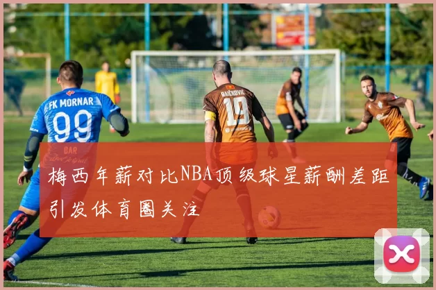 梅西年薪对比NBA顶级球星薪酬差距引发体育圈关注