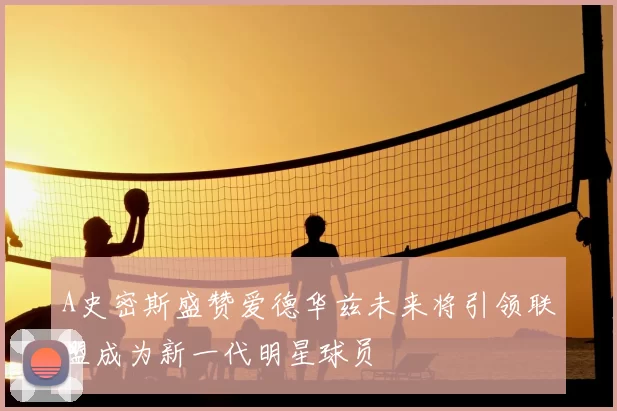 A史密斯盛赞爱德华兹未来将引领联盟成为新一代明星球员