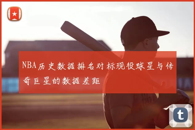 NBA历史数据排名对标现役球星与传奇巨星的数据差距