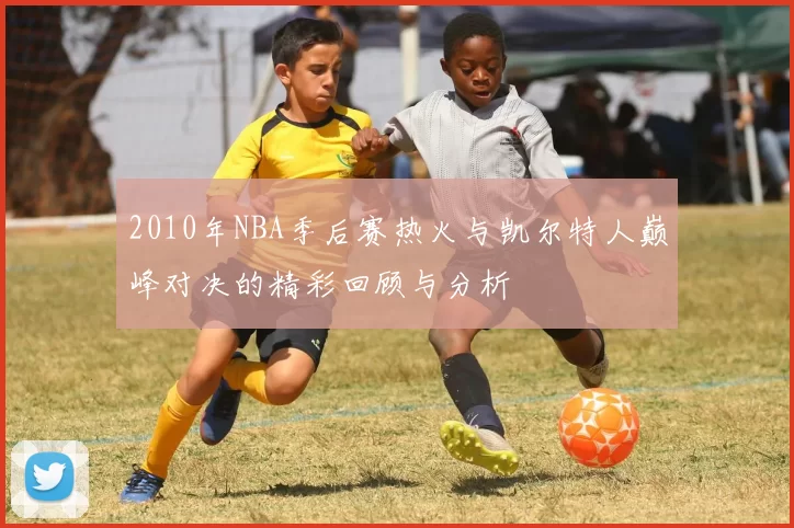 2010年NBA季后赛热火与凯尔特人巅峰对决的精彩回顾与分析