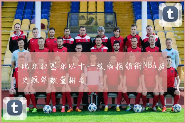 比尔拉塞尔以十一枚戒指领衔NBA历史冠军数量排名