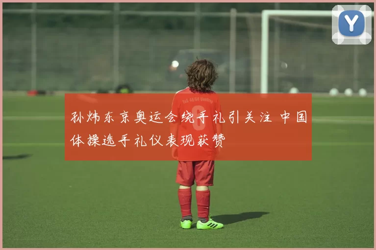 孙炜东京奥运会绕手礼引关注 中国体操选手礼仪表现获赞