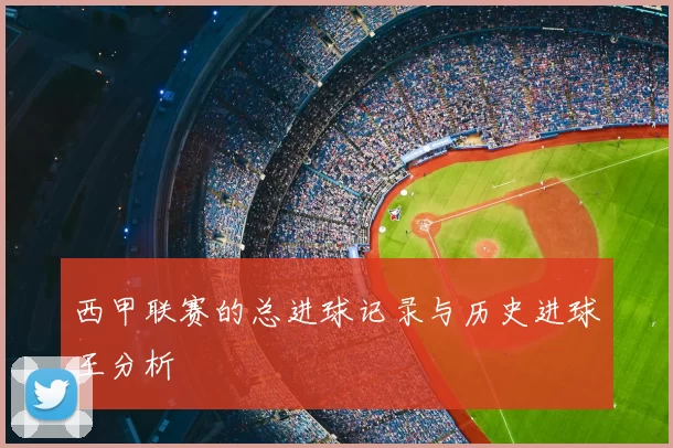 西甲联赛的总进球记录与历史进球王分析