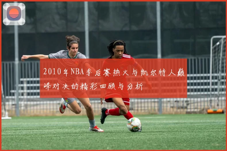 2010年NBA季后赛热火与凯尔特人巅峰对决的精彩回顾与分析