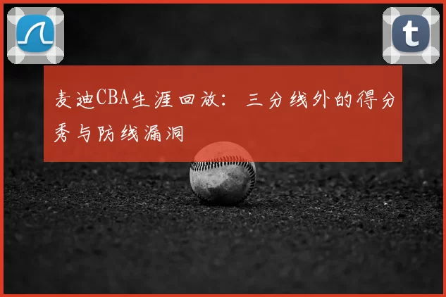 麦迪CBA生涯回放：三分线外的得分秀与防线漏洞