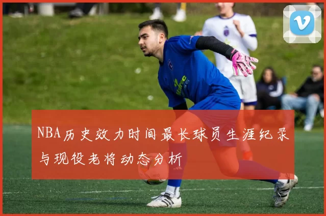 NBA历史效力时间最长球员生涯纪录与现役老将动态分析