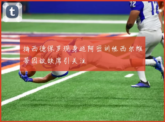 梅西德保罗现身迈阿密训练西尔维蒂因故缺席引关注