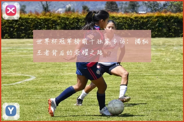 世界杯冠军榜前十独家专访：揭秘王者背后的荣耀之路