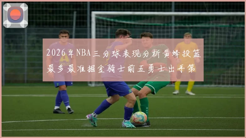 2026年NBA三分球表现分析黄蜂投篮最多最准掘金骑士前五勇士出手第二