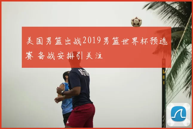 美国男篮出战2019男篮世界杯预选赛 备战安排引关注