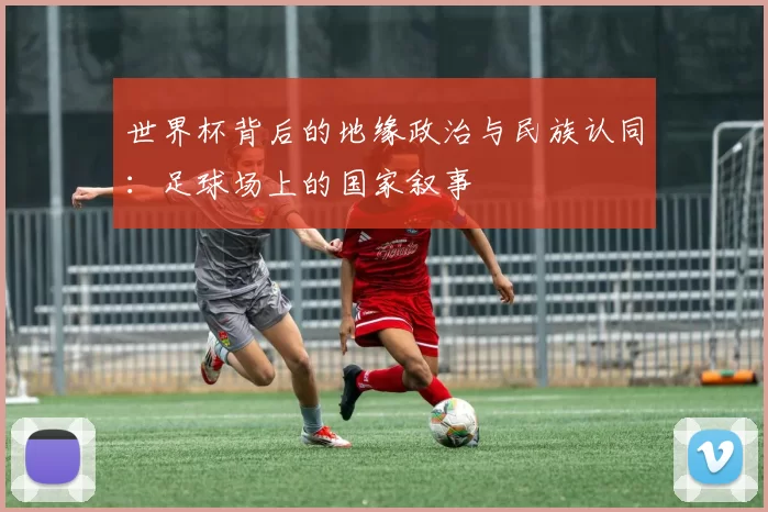 世界杯背后的地缘政治与民族认同:足球场上的国家叙事