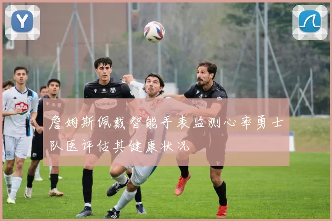 詹姆斯佩戴智能手表监测心率勇士队医评估其健康状况