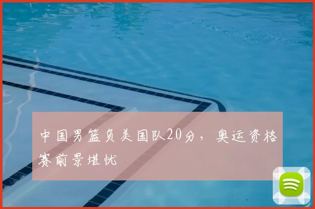 中国男篮负美国队20分,奥运资格赛前景堪忧