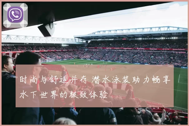 时尚与舒适并存 潜水泳装助力畅享水下世界的极致体验