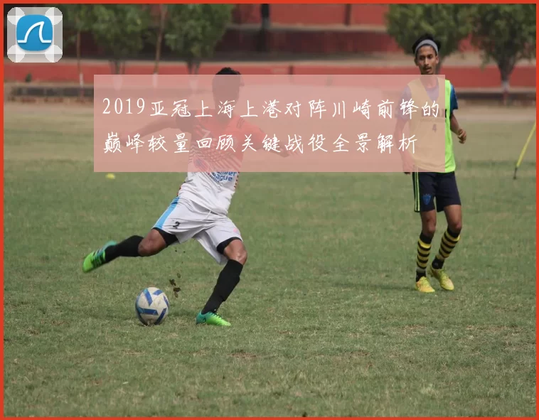 2019亚冠上海上港对阵川崎前锋的巅峰较量回顾关键战役全景解析