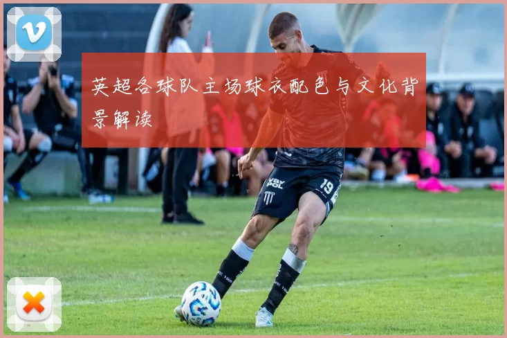 英超各球队主场球衣配色与文化背景解读