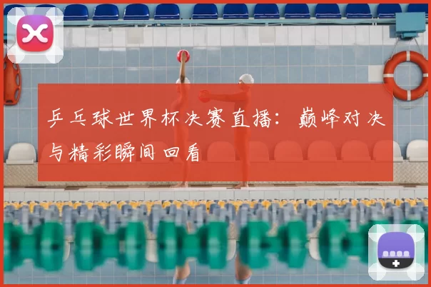 乒乓球世界杯决赛直播：巅峰对决与精彩瞬间回看