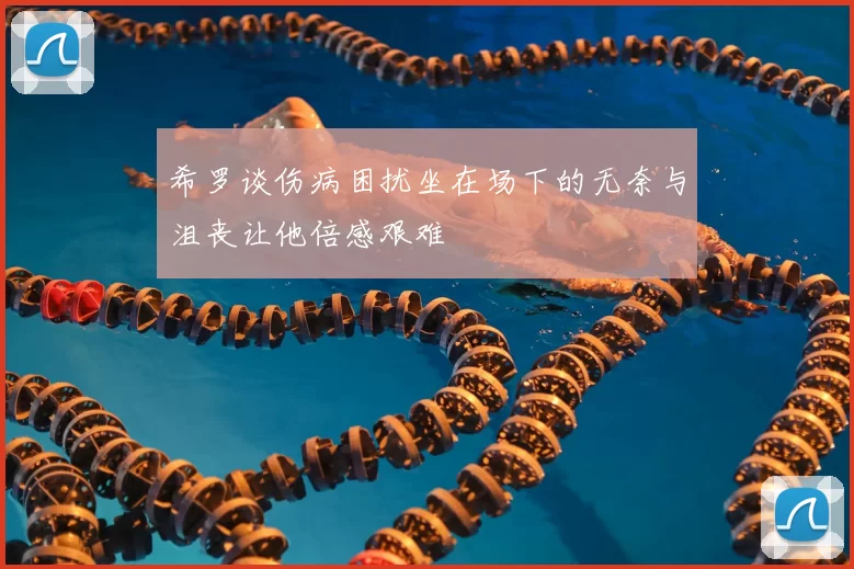 希罗谈伤病困扰坐在场下的无奈与沮丧让他倍感艰难