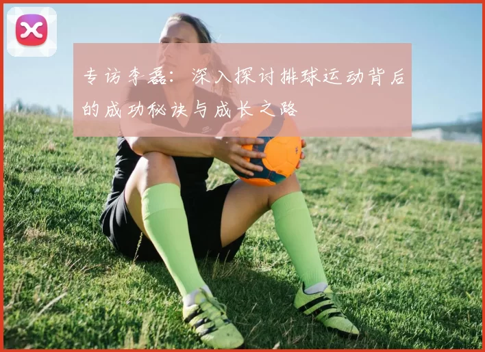 专访李磊:深入探讨排球运动背后的成功秘诀与成长之路
