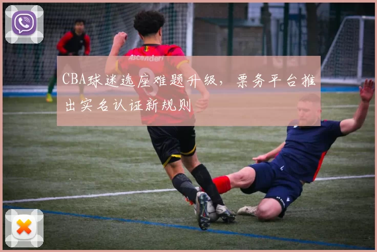 CBA球迷选座难题升级,票务平台推出实名认证新规则
