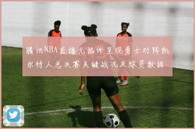 腾讯NBA直播无插件呈现勇士对阵凯尔特人总决赛关键战况及球员数据统计