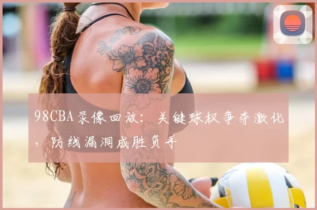 98CBA录像回放:关键球权争夺激化,防线漏洞成胜负手