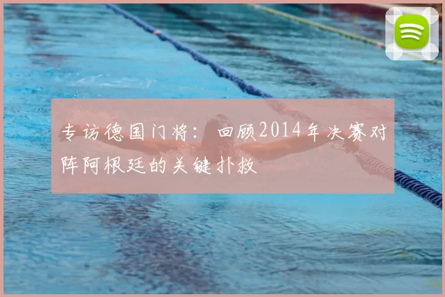 专访德国门将：回顾2014年决赛对阵阿根廷的关键扑救