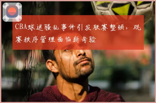 CBA球迷骚乱事件引发联赛整顿，观赛秩序管理面临新考验
